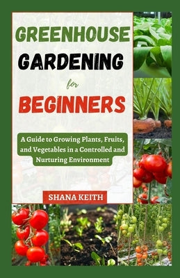 Greenhouse Gardening for Beginners: A Guide to Growing Plants, Fruits, &#1072;nd Vegetables in a Controlled &#1072;nd Nurtur&#1110;ng Env&#1110;r&#108 by Keith, Shana