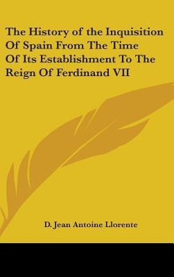 The History of the Inquisition Of Spain From The Time Of Its Establishment To The Reign Of Ferdinand VII by Llorente, D. Jean Antoine