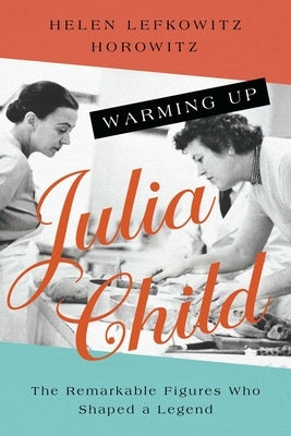 Warming Up Julia Child: The Remarkable Figures Who Shaped a Legend by Horowitz, Helen Lefkowitz