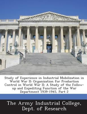 Study of Experience in Industrial Mobilization in World War II: Organization for Production Control in World War II: A Study of the Follow-Up and Expe by The Army Industrial College, Dept Of Re