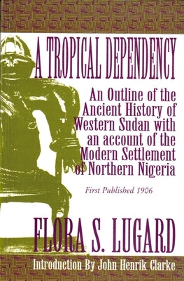 A Tropical Dependency: An Outline of the Ancient History of Western Sudan with an Account of the Modern Settlement of Northen Nigeria by Lugard, Flora Shaw