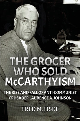 The Grocer Who Sold McCarthyism: The Rise and Fall of Anti-Communist Crusader Laurence A. Johnson by Fiske, Fred M.