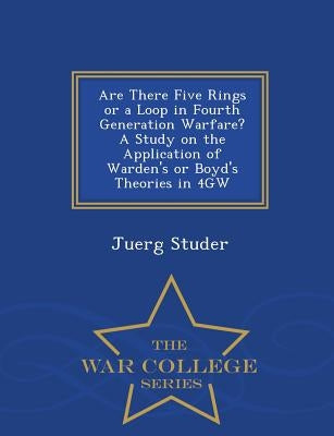 Are There Five Rings or a Loop in Fourth Generation Warfare? a Study on the Application of Warden's or Boyd's Theories in 4gw - War College Series by Studer, Juerg