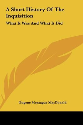 A Short History Of The Inquisition: What It Was And What It Did by MacDonald, Eugene Montague