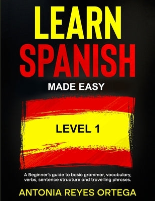 Learn Spanish Made Easy Level 1: A Beginner's guide to basic grammar, vocabulary, verbs, sentence structure and traveling phrases by Reyes Ortega, Antonia