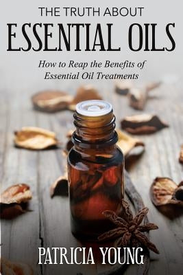 The Truth about Essential Oils: How to Reap the Benefits of Essential Oil Treatments by Young, Patricia