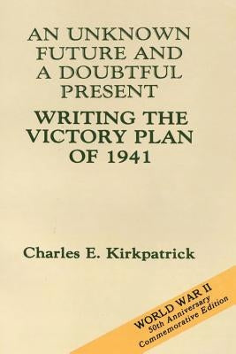 An Unknown Future and a Doubtful Present: Writing the Victory Plan of 1941 by Kirkpatrick, Charles E.