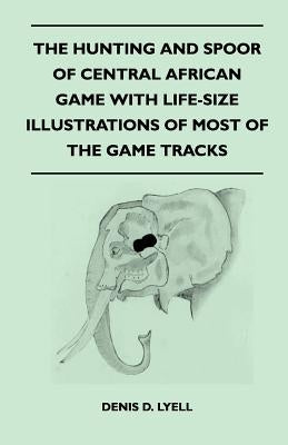 The Hunting and Spoor of Central African Game With Life-Size Illustrations of Most of the Game Tracks by Lyell, Denis D.