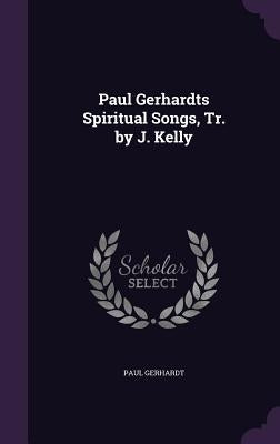 Paul Gerhardts Spiritual Songs, Tr. by J. Kelly by Gerhardt, Paul