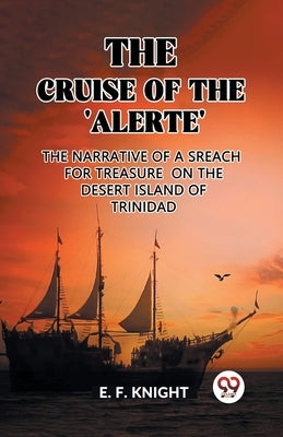 The Cruise of the 'Alerte' The Narrative Of a Sreach For Treasure On The Desert Island Of Trinidad by F. Knight, E.