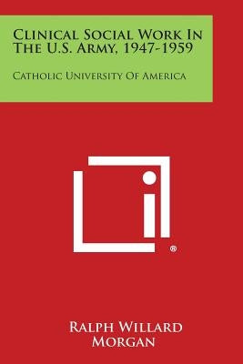 Clinical Social Work in the U.S. Army, 1947-1959: Catholic University of America by Morgan, Ralph Willard