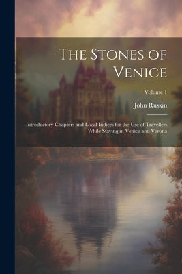 The Stones of Venice: Introductory Chapters and Local Indices for the Use of Travellers While Staying in Venice and Verona; Volume 1 by Ruskin, John