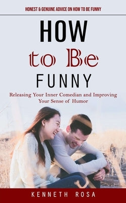 How to Be Funny: Honest & Genuine Advice on How to Be Funny (Releasing Your Inner Comedian and Improving Your Sense of Humor) by Rosa, Kenneth