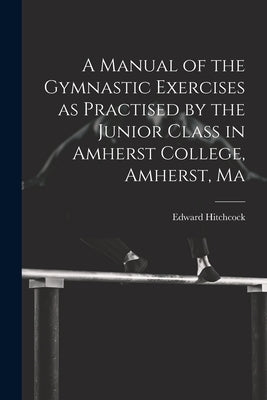 A Manual of the Gymnastic Exercises as Practised by the Junior Class in Amherst College, Amherst, Ma by Hitchcock, Edward