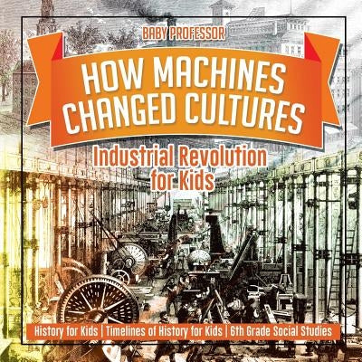 How Machines Changed Cultures: Industrial Revolution for Kids - History for Kids Timelines of History for Kids 6th Grade Social Studies by Baby Professor