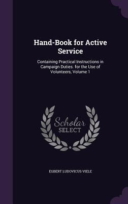 Hand-Book for Active Service: Containing Practical Instructions in Campaign Duties. for the Use of Volunteers, Volume 1 by Viele, Egbert Ludovicus