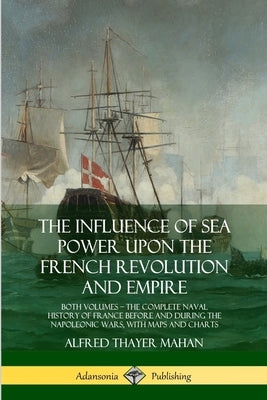 The Influence of Sea Power Upon the French Revolution and Empire: Both Volumes, the Complete Naval History of France before and during the Napoleonic by Mahan, Alfred Thayer