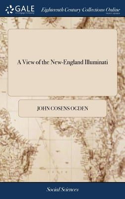 A View of the New-England Illuminati: Who are Indefatigably Engaged in Destroying the Religion and Government of the United States; Under a Feigned Re by Ogden, John Cosens