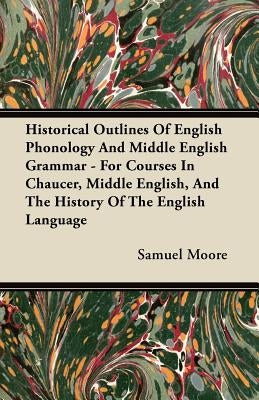 Historical Outlines of English Phonology and Middle English Grammar - For Courses in Chaucer, Middle English, and the History of the English Language by Moore, Samuel