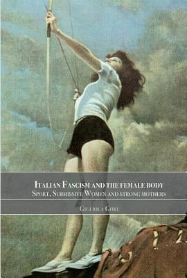 Italian Fascism and the Female Body: Sport, Submissive Women and Strong Mothers by Gori, Gigliola