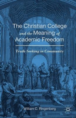 The Christian College and the Meaning of Academic Freedom: Truth-Seeking in Community by Ringenberg, William C.