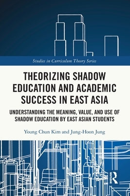 Theorizing Shadow Education and Academic Success in East Asia: Understanding the Meaning, Value, and Use of Shadow Education by East Asian Students by Kim, Young Chun