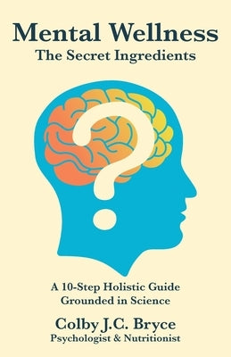 Mental Wellness The Secret Ingredients: A 10-Step Holistic Guide Grounded in Science by Bryce, Colby J. C.