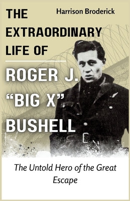 The Extraordinary Life of Roger J. "Big X" Bushell: The Untold Hero of the Great Escape by Broderick, Harrison