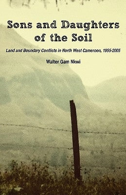 Sons and Daughters of the Soil. Land and Boundary Conflicts in North West Cameroon, 1955-2005 by Nkwi, Walter Gam