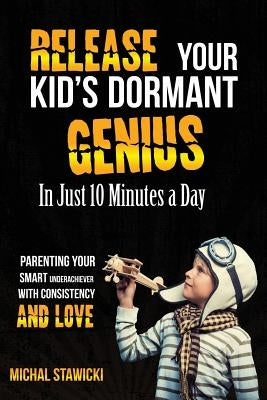 Release Your Kid's Dormant Genius In Just 10 Minutes a Day: Parenting Your Smart Underachiever With Consistency and Love by Stawicki, Michal