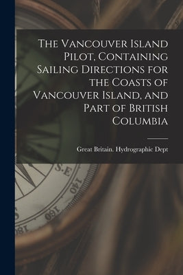 The Vancouver Island Pilot, Containing Sailing Directions for the Coasts of Vancouver Island, and Part of British Columbia by Great Britain Hydrographic Dept