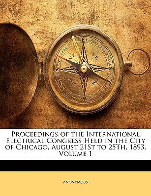 Proceedings of the International Electrical Congress Held in the City of Chicago, August 21St to 25Th, 1893, Volume 1 by Anonymous