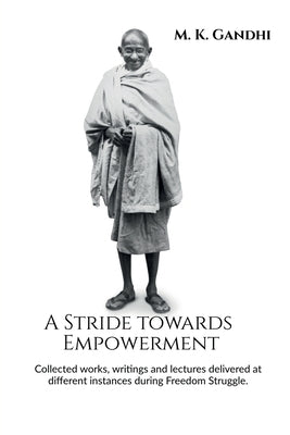 A Stride towards Empowerment: Collected works, writings and lectures delivered at different instances during Freedom Struggle. by M K Gandhi