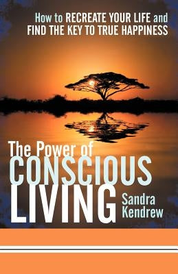 The Power of Conscious Living: How to Recreate Your Life and Find the Key to True Happiness by Kendrew, Sandra