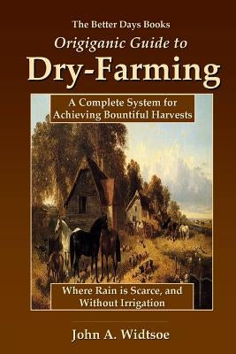 The Better Days Books Origiganic Guide to Dry-Farming: A Complete System for Achieving Bountiful Harvests Where Rain is Scarce, and Without Irrigation by Widtsoe, John a.