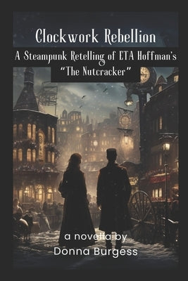 Clockwork Rebellion: A Steampunk Retelling of ETA Hoffman's The Nutcracker by Burgess, Donna