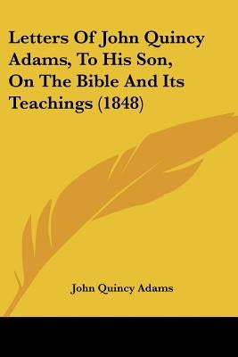 Letters Of John Quincy Adams, To His Son, On The Bible And Its Teachings (1848) by Adams, John Quincy, Former Ow