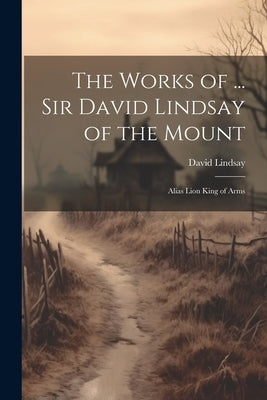 The Works of ... Sir David Lindsay of the Mount: Alias Lion King of Arms by Lindsay, David