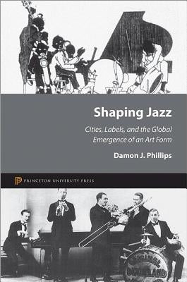 Shaping Jazz: Cities, Labels, and the Global Emergence of an Art Form by Phillips, Damon J.