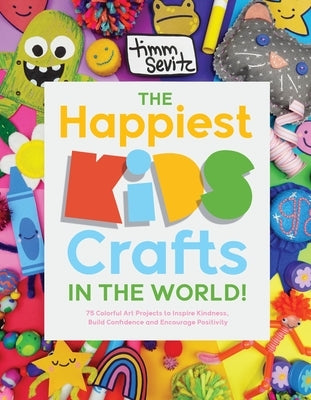 The Happiest Kids Crafts in the World!: 75 Colorful Art Projects to Inspire Kindness, Build Confidence and Encourage Positivity by Sevitz, Timm