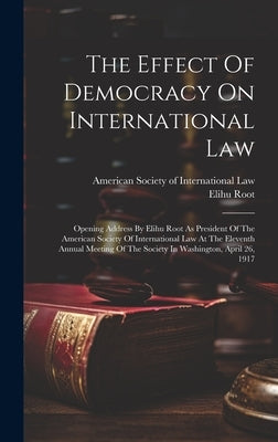 The Effect Of Democracy On International Law: Opening Address By Elihu Root As President Of The American Society Of International Law At The Eleventh by Root, Elihu