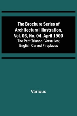 The Brochure Series of Architectural Illustration, vol. 06, No. 04, April 1900; The Petit Trianon: Versailles; English Carved Fireplaces by Various