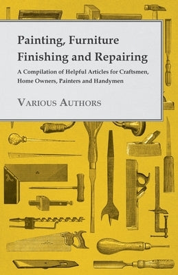 Painting, Furniture Finishing and Repairing - A Compilation of Helpful Articles for Craftsmen, Home Owners, Painters and Handymen by Various