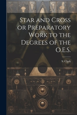 Star and Cross or Preparatory Work to the Degrees of the O.E.S. by Clark, S.