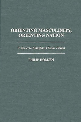 Orienting Masculinity, Orienting Nation: W. Somerset Maugham's Exotic Fiction by Holden, Philip