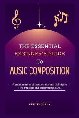 The essential beginner's guide to music composition: A treasure trove of practical tips and techniques for composers and aspiring musicians. by Green, Curtis