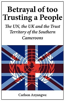 Betrayal of Too Trusting a People. The UN, the UK and the Trust Territory of the Southern Cameroons by Anyangwe, Carlson