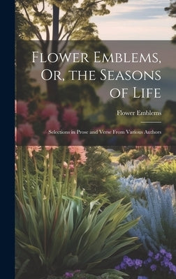 Flower Emblems, Or, the Seasons of Life: Selections in Prose and Verse From Various Authors by Emblems, Flower