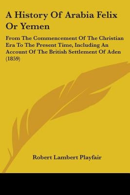 A History Of Arabia Felix Or Yemen: From The Commencement Of The Christian Era To The Present Time, Including An Account Of The British Settlement Of by Playfair, Robert Lambert