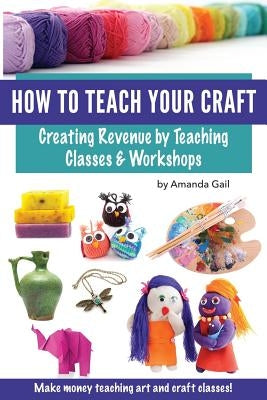 How to Teach Your Craft: Creating Revenue by Teaching Classes and Workshops by Gail, Amanda